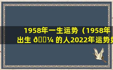 1958年一生运势（1958年出生 🌼 的人2022年运势如何）